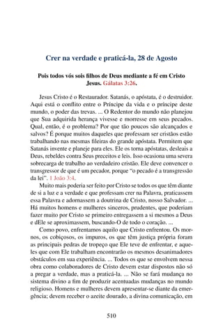 Crer na verdade e praticá-la, 28 de Agosto
Pois todos vós sois filhos de Deus mediante a fé em Cristo
Jesus. Gálatas 3:26.
Jesus Cristo é o Restaurador. Satanás, o apóstata, é o destruidor.
Aqui está o conflito entre o Príncipe da vida e o príncipe deste
mundo, o poder das trevas. ... O Redentor do mundo não planejou
que Sua adquirida herança vivesse e morresse em seus pecados.
Qual, então, é o problema? Por que tão poucos são alcançados e
salvos? É porque muitos daqueles que professam ser cristãos estão
trabalhando nas mesmas fileiras do grande apóstata. Permitem que
Satanás invente e planeje para eles. Ele os torna apóstatas, desleais a
Deus, rebeldes contra Seus preceitos e leis. Isso ocasiona uma severa
sobrecarga de trabalho ao verdadeiro cristão. Ele deve convencer o
transgressor de que é um pecador, porque “o pecado é a transgressão
da lei”. 1 João 3:4.
Muito mais poderia ser feito por Cristo se todos os que têm diante
de si a luz e a verdade e que professam crer na Palavra, praticassem
essa Palavra e adornassem a doutrina de Cristo, nosso Salvador. ...
Há muitos homens e mulheres sinceros, prudentes, que poderiam
fazer muito por Cristo se primeiro entregassem a si mesmos a Deus
e dEle se aproximassem, buscando-O de todo o coração. ...
Como povo, enfrentamos aquilo que Cristo enfrentou. Os mor-
nos, os cobiçosos, os impuros, os que têm justiça própria foram
as principais pedras de tropeço que Ele teve de enfrentar, e aque-
les que com Ele trabalham encontrarão os mesmos desanimadores
obstáculos em sua experiência. ... Todos os que se envolvem nessa
obra como colaboradores de Cristo devem estar dispostos não só
a pregar a verdade, mas a praticá-la. ... Não se fará mudança no
sistema divino a fim de produzir acentuadas mudanças no mundo
religioso. Homens e mulheres devem apresentar-se diante da emer-
gência; devem receber o azeite dourado, a divina comunicação, em
510
 