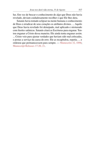 Jesus nos dará vida eterna, 31 de Agosto 517
luz. Em vez de buscar o conhecimento de algo que Deus não havia
revelado, deviam cuidadosamente recolher o que Ele lhes dera.
Satanás havia tentado eclipsar na mente humana o conhecimento
de Deus e erradicar de seus corações os atributos divinos. ... Aquilo
que Deus havia revelado foi deturpado, mal aplicado e misturado
com ilusões satânicas. Satanás citará as Escrituras para enganar. Ten-
tou enganar a Cristo dessa maneira. Ele ainda tenta enganar assim.
... Cristo veio para ajustar verdades que haviam sido mal colocadas,
e postas a serviço da causa do erro. Ele as recapitulou, repetiu, ... e
ordenou que permanecessem para sempre. — Manuscrito 32, 1896;
Manuscript Releases 17:20, 21.
 