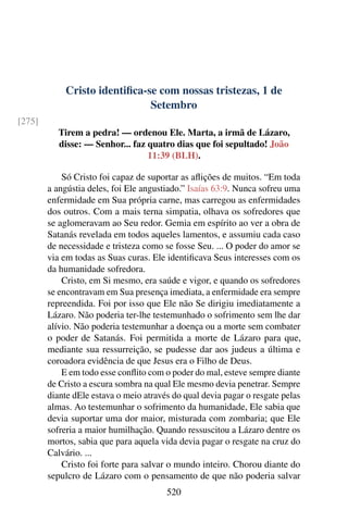 Cristo identifica-se com nossas tristezas, 1 de
Setembro
[275]
Tirem a pedra! — ordenou Ele. Marta, a irmã de Lázaro,
disse: — Senhor... faz quatro dias que foi sepultado! João
11:39 (BLH).
Só Cristo foi capaz de suportar as aflições de muitos. “Em toda
a angústia deles, foi Ele angustiado.” Isaías 63:9. Nunca sofreu uma
enfermidade em Sua própria carne, mas carregou as enfermidades
dos outros. Com a mais terna simpatia, olhava os sofredores que
se aglomeravam ao Seu redor. Gemia em espírito ao ver a obra de
Satanás revelada em todos aqueles lamentos, e assumiu cada caso
de necessidade e tristeza como se fosse Seu. ... O poder do amor se
via em todas as Suas curas. Ele identificava Seus interesses com os
da humanidade sofredora.
Cristo, em Si mesmo, era saúde e vigor, e quando os sofredores
se encontravam em Sua presença imediata, a enfermidade era sempre
repreendida. Foi por isso que Ele não Se dirigiu imediatamente a
Lázaro. Não poderia ter-lhe testemunhado o sofrimento sem lhe dar
alívio. Não poderia testemunhar a doença ou a morte sem combater
o poder de Satanás. Foi permitida a morte de Lázaro para que,
mediante sua ressurreição, se pudesse dar aos judeus a última e
coroadora evidência de que Jesus era o Filho de Deus.
E em todo esse conflito com o poder do mal, esteve sempre diante
de Cristo a escura sombra na qual Ele mesmo devia penetrar. Sempre
diante dEle estava o meio através do qual devia pagar o resgate pelas
almas. Ao testemunhar o sofrimento da humanidade, Ele sabia que
devia suportar uma dor maior, misturada com zombaria; que Ele
sofreria a maior humilhação. Quando ressuscitou a Lázaro dentre os
mortos, sabia que para aquela vida devia pagar o resgate na cruz do
Calvário. ...
Cristo foi forte para salvar o mundo inteiro. Chorou diante do
sepulcro de Lázaro com o pensamento de que não poderia salvar
520
 