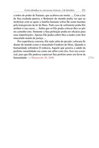 Cristo identifica-se com nossas tristezas, 1 de Setembro 521
a todos do poder de Satanás, que acabava em morte. ... Com a luz
de Sua exaltada pureza, o Redentor do mundo podia ver que as
moléstias com as quais a família humana sofria lhe eram trazidas
pela transgressão da lei de Deus. Todo caso de sofrimento podia Ele
atribuir à sua causa. ... Sabia que só Ele podia colocar-lhes os pés
no caminho reto. Somente a Sua perfeição podia ter eficácia para
suas imperfeições. Apenas Ele podia cobrir-lhes a nudez com Seu
imaculado manto de justiça. ...
Por experiência concreta, Ele nada sabia do pecado; colocara-Se
diante do mundo como o imaculado Cordeiro de Deus. Quando a
humanidade sofredora O rodeava, Aquele que gozava a saúde da
perfeita varonilidade era como um aflito com eles. Isso era essen-
cial, para que Ele pudesse expressar Seu perfeito amor em favor da
humanidade. — Manuscrito 18, 1898. [276]
 