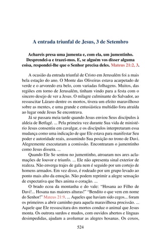 A entrada triunfal de Jesus, 3 de Setembro
Achareis presa uma jumenta e, com ela, um jumentinho.
Desprendei-a e trazei-mos. E, se alguém vos disser alguma
coisa, respondei-lhe que o Senhor precisa deles. Mateus 21:2, 3.
A ocasião da entrada triunfal de Cristo em Jerusalém foi a mais
bela estação do ano. O Monte das Oliveiras estava acarpetado de
verde e o arvoredo era belo, com variadas folhagens. Muitos, das
regiões em torno de Jerusalém, tinham vindo para a festa com o
sincero desejo de ver a Jesus. O milagre culminante do Salvador, ao
ressuscitar Lázaro dentre os mortos, tivera um efeito maravilhoso
sobre as mentes, e uma grande e entusiástica multidão fora atraída
ao lugar onde Jesus Se encontrava.
Já se passara meia tarde quando Jesus enviou Seus discípulos à
aldeia de Betfagé. ... Pela primeira vez durante Sua vida de ministé-
rio Jesus consentiu em cavalgar, e os discípulos interpretaram essa
mudança como uma indicação de que Ele estava para manifestar Seu
poder e autoridade reais, assumindo Sua posição no trono de Davi.
Alegremente executaram a comissão. Encontraram o jumentinho
como Jesus dissera. ...
Quando Ele Se sentou no jumentinho, atroaram nos ares acla-
mações de louvor e triunfo. ... Ele não apresenta sinal exterior de
realeza. Não enverga trajes de gala nem é seguido por um cortejo de
homens armados. Em vez disso, é rodeado por um grupo levado ao
ponto mais alto da emoção. Não podem reprimir a alegre sensação
de expectativa que lhes anima o coração. ...
O brado ecoa da montanha e do vale: “Hosana ao Filho de
Davi!... Hosana nas maiores alturas!” “Bendito o que vem em nome
do Senhor!” Mateus 21:9. ... Aqueles que haviam sido cegos... foram
os primeiros a abrir caminho para aquela maravilhosa procissão. ...
Aquele que Ele ressuscitara dos mortos conduz o animal que Jesus
monta. Os outrora surdos e mudos, com ouvidos abertos e línguas
desimpedidas, ajudam a avolumar as alegres hosanas. Os coxos,
524
 
