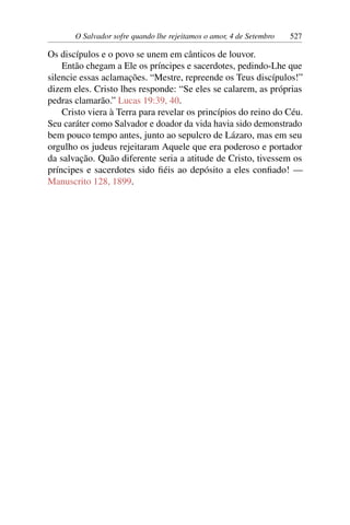O Salvador sofre quando lhe rejeitamos o amor, 4 de Setembro 527
Os discípulos e o povo se unem em cânticos de louvor.
Então chegam a Ele os príncipes e sacerdotes, pedindo-Lhe que
silencie essas aclamações. “Mestre, repreende os Teus discípulos!”
dizem eles. Cristo lhes responde: “Se eles se calarem, as próprias
pedras clamarão.” Lucas 19:39, 40.
Cristo viera à Terra para revelar os princípios do reino do Céu.
Seu caráter como Salvador e doador da vida havia sido demonstrado
bem pouco tempo antes, junto ao sepulcro de Lázaro, mas em seu
orgulho os judeus rejeitaram Aquele que era poderoso e portador
da salvação. Quão diferente seria a atitude de Cristo, tivessem os
príncipes e sacerdotes sido fiéis ao depósito a eles confiado! —
Manuscrito 128, 1899.
 