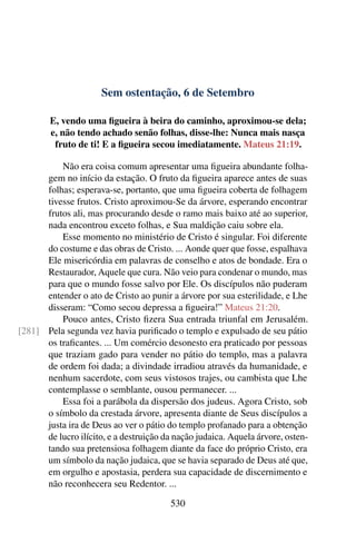 Sem ostentação, 6 de Setembro
E, vendo uma figueira à beira do caminho, aproximou-se dela;
e, não tendo achado senão folhas, disse-lhe: Nunca mais nasça
fruto de ti! E a figueira secou imediatamente. Mateus 21:19.
Não era coisa comum apresentar uma figueira abundante folha-
gem no início da estação. O fruto da figueira aparece antes de suas
folhas; esperava-se, portanto, que uma figueira coberta de folhagem
tivesse frutos. Cristo aproximou-Se da árvore, esperando encontrar
frutos ali, mas procurando desde o ramo mais baixo até ao superior,
nada encontrou exceto folhas, e Sua maldição caiu sobre ela.
Esse momento no ministério de Cristo é singular. Foi diferente
do costume e das obras de Cristo. ... Aonde quer que fosse, espalhava
Ele misericórdia em palavras de conselho e atos de bondade. Era o
Restaurador, Aquele que cura. Não veio para condenar o mundo, mas
para que o mundo fosse salvo por Ele. Os discípulos não puderam
entender o ato de Cristo ao punir a árvore por sua esterilidade, e Lhe
disseram: “Como secou depressa a figueira!” Mateus 21:20.
Pouco antes, Cristo fizera Sua entrada triunfal em Jerusalém.
Pela segunda vez havia purificado o templo e expulsado de seu pátio[281]
os traficantes. ... Um comércio desonesto era praticado por pessoas
que traziam gado para vender no pátio do templo, mas a palavra
de ordem foi dada; a divindade irradiou através da humanidade, e
nenhum sacerdote, com seus vistosos trajes, ou cambista que Lhe
contemplasse o semblante, ousou permanecer. ...
Essa foi a parábola da dispersão dos judeus. Agora Cristo, sob
o símbolo da crestada árvore, apresenta diante de Seus discípulos a
justa ira de Deus ao ver o pátio do templo profanado para a obtenção
de lucro ilícito, e a destruição da nação judaica. Aquela árvore, osten-
tando sua pretensiosa folhagem diante da face do próprio Cristo, era
um símbolo da nação judaica, que se havia separado de Deus até que,
em orgulho e apostasia, perdera sua capacidade de discernimento e
não reconhecera seu Redentor. ...
530
 