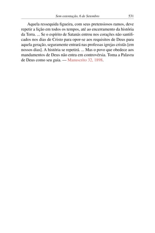 Sem ostentação, 6 de Setembro 531
Aquela ressequida figueira, com seus pretensiosos ramos, deve
repetir a lição em todos os tempos, até ao encerramento da história
da Terra. ... Se o espírito de Satanás entrou nos corações não santifi-
cados nos dias de Cristo para opor-se aos requisitos de Deus para
aquela geração, seguramente entrará nas professas igrejas cristãs [em
nossos dias]. A história se repetirá. ... Mas o povo que obedece aos
mandamentos de Deus não entra em controvérsia. Toma a Palavra
de Deus como seu guia. — Manuscrito 32, 1898.
 