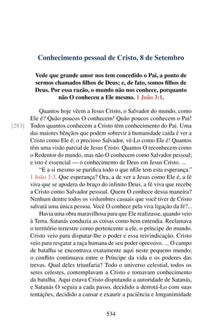 Conhecimento pessoal de Cristo, 8 de Setembro
Vede que grande amor nos tem concedido o Pai, a ponto de
sermos chamados filhos de Deus; e, de fato, somos filhos de
Deus. Por essa razão, o mundo não nos conhece, porquanto
não O conheceu a Ele mesmo. 1 João 3:1.
Quantos hoje vêem a Jesus Cristo, o Salvador do mundo, como
Ele é? Quão poucos O conhecem! Quão poucos conhecem o Pai!
Todos quantos conhecem a Cristo têm conhecimento do Pai. Uma[283]
das maiores bênçãos que podem sobrevir à humanidade caída é ver a
Cristo como Ele é; o precioso Salvador, vê-Lo como Ele é! Quantos
têm uma visão parcial de Jesus Cristo. Quantos O reconhecem como
o Redentor do mundo, mas não O conhecem como Salvador pessoal;
e isto é essencial — o conhecimento de Deus em Jesus Cristo. ...
“E a si mesmo se purifica todo o que nEle tem esta esperança.”
1 João 3:3. Que esperança? Ora, a de ver a Jesus como Ele é, a fé
viva que se apodera do braço do infinito Deus, a fé viva que recebe
a Cristo como Salvador pessoal. Quem O conhece dessa maneira?
Nenhum dentre todos os vislumbres casuais que você tiver de Cristo
salvará uma única pessoa. Você O conhece pela viva ligação da fé?...
Havia uma obra maravilhosa para que Ele realizasse, quando veio
à Terra. Satanás conduzia as coisas como bem entendia. Reclamava
o território terrestre como pertencente a ele, o príncipe do mundo.
Cristo veio para disputar-lhe o poder e essa reivindicação. Cristo
veio para resgatar a raça humana de seu poder opressivo. ... O campo
de batalha se encontrava exatamente aqui neste pequeno mundo;
o conflito continuava entre o Príncipe da vida e os poderes das
trevas. Qual deles triunfaria? Todo o universo celestial, todos os
seres celestes, contemplavam a Cristo e tomavam conhecimento
da batalha. Aqui estava Cristo disputando a autoridade de Satanás,
e Satanás O seguia a cada passo, decidido a derrotá-Lo com suas
tentações, decidido a cansar e exaurir a paciência e longanimidade
534
 