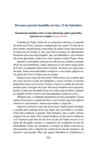 Devemos prestar humilde serviço, 12 de Setembro
Suscitaram também entre si uma discussão sobre qual deles
parecia ser o maior. Lucas 22:24.
O pedido de Tiago e João, de se assentarem à direita e à esquerda
do trono de Cristo, excitara a indignação dos outros. O fato de os
dois irmãos manifestarem a presunção de pedir a mais alta posição
excitara por tal forma os dez, que havia ameaça de alheamento.
Pensaram que eram mal julgados, que sua fidelidade e seus talentos
não eram apreciados. Judas era o mais rigoroso contra Tiago e João.
Quando os discípulos entraram na sala da ceia, tinham o coração
cheio de ressentimentos. Judas apressou-se em tomar lugar junto
de Cristo, à esquerda; João estava à direita. Se houvesse lugar mais
elevado, Judas estava decidido a ocupá-lo, e esse lugar, julgava-se,
era junto de Cristo. E Judas era um traidor.
Surgira outra causa de dissensão. Numa festa, era costume que
um servo lavasse os pés aos hóspedes, e nessa ocasião se fizeram
preparativos para esse serviço. O jarro, a bacia e a toalha ali estavam,
prontos para a lavagem dos pés; não havia nenhum servo presente,
porém, e cabia aos discípulos fazer isso. Mas cada um deles, cedendo
ao orgulho ferido, resolveu não desempenhar a parte de servo. ...
Olhando para o semblante perturbado de Seus discípulos, Cristo
ergueu-Se da mesa e, pondo de lado a veste exterior, que Lhe poderia
estorvar os movimentos, tomou uma toalha e cingiu-Se. ...
Judas foi o primeiro cujos pés Jesus lavou. Judas já havia fechado
o acordo para entregar Jesus nas mãos dos sacerdotes e escribas.
Cristo lhe conhecia o segredo. Não obstante, não o expôs. Estava
sequioso de sua alma. Seu coração bradava: Como posso renunciar
a ti? Esperava que Seu ato de lavar os pés de Judas tocasse o co-
ração do discípulo errante e o impedisse de completar seu ato de
deslealdade. E por um momento o coração de Judas comoveu-se
intensamente com o impulso de confessar no mesmo instante e ali
mesmo o seu pecado. Mas não queria humilhar-se. Endureceu o
542
 