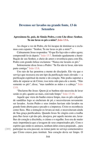 Devemos ser lavados na grande fonte, 13 de
Setembro
Aproximou-Se, pois, de Simão Pedro, e este Lhe disse: Senhor,
Tu me lavas os pés a mim? João 13:6.
Ao chegar a vez de Pedro, ele foi incapaz de dominar-se e excla-
mou com espanto: “Senhor, Tu me lavas os pés a mim?”...
Calmamente Jesus respondeu: “O que Eu faço não o sabes agora;
compreendê-lo-ás depois.” João 13:7. Sentindo agudamente a humi-
lhação de seu Senhor, e cheio de amor e reverência para com Ele,
Pedro com grande ênfase exclamou: “Nunca me lavarás os pés.”
Solenemente disse Jesus a Pedro: “Se Eu não te lavar, não tens
parte comigo.” João 13:8.
Um raio de luz penetrou a mente do discípulo. Ele viu que o
serviço que recusava era um tipo da purificação mais elevada — a
purificação espiritual da mente e do coração. Não podia suportar a
idéia de separar-se de Cristo; isso teria sido para ele a morte. “Não
somente os pés”, disse, “mas também as mãos e a cabeça.” João
13:9.
“Declarou-lhe Jesus: Quem já se banhou não necessita de lavar
senão os pés; quanto ao mais, está todo limpo.” João 13:10.
Aquele que viera do banho estava limpo, mas os pés calçados
de sandálias logo se encheram de pó, e necessitavam novamente
ser lavados. Assim Pedro e seus irmãos haviam sido lavados na
grande fonte aberta para o pecado e a impureza. Cristo os reconhecia
como Seus. Mas a tentação os levara ao mal, e necessitavam ainda
de Sua graça purificadora. Quando Jesus Se cingira com a toalha
para lhes lavar o pó dos pés, desejava, por aquele mesmo ato, lavar-
lhes do coração a discórdia, o ciúme e o orgulho. Isso era de muito
mais importância que a lavagem de seus empoeirados pés. Com o
espírito que então os animava, nenhum deles estava preparado... para
participar na ceia pascoal, ou tomar parte no serviço comemorativo[289]
que Cristo estava para instituir. Seu coração devia ser limpo. O
544
 