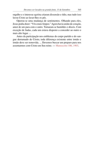 Devemos ser lavados na grande fonte, 13 de Setembro 545
orgulho e o interesse egoísta criaram dissensão e ódio, mas tudo isso
lavou Cristo ao lavar-lhes os pés.
Operou-se uma mudança de sentimentos. Olhando para eles,
Jesus podia dizer: “Vós estais limpos.” Agora havia união de coração,
amor de um para com o outro. Tornaram-se humildes e dóceis. Com
exceção de Judas, cada um estava disposto a conceder ao outro o
mais alto lugar. ...
Antes da participação nos emblemas do corpo partido e do san-
gue derramado de Cristo, toda diferença existente entre irmão e
irmão deve ser removida. ... Devemos buscar um preparo para nos
assentarmos com Cristo em Seu reino. — Manuscrito 106, 1903.
 