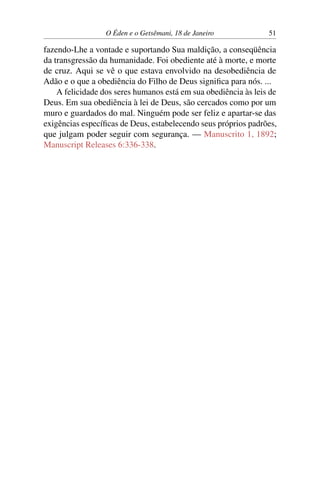 O Éden e o Getsêmani, 18 de Janeiro 51
fazendo-Lhe a vontade e suportando Sua maldição, a conseqüência
da transgressão da humanidade. Foi obediente até à morte, e morte
de cruz. Aqui se vê o que estava envolvido na desobediência de
Adão e o que a obediência do Filho de Deus significa para nós. ...
A felicidade dos seres humanos está em sua obediência às leis de
Deus. Em sua obediência à lei de Deus, são cercados como por um
muro e guardados do mal. Ninguém pode ser feliz e apartar-se das
exigências específicas de Deus, estabelecendo seus próprios padrões,
que julgam poder seguir com segurança. — Manuscrito 1, 1892;
Manuscript Releases 6:336-338.
 