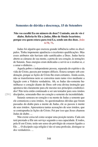 Sementes de dúvida e descrença, 15 de Setembro
Não vos escolhi Eu em número de doze? Contudo, um de vós é
diabo. Referia-Se Ele a Judas, filho de Simão Iscariotes;
porque era quem estava para traí-Lo, sendo um dos doze. João
6:70, 71.
Judas foi alguém que exerceu grande influência sobre os discí-
pulos. Tinha imponente aparência e excelentes qualificações. Mas
esses atributos não haviam sido santificados a Deus. Judas havia
aberto as câmaras de sua mente, a porta de seu coração, às tentações
de Satanás. Suas energias eram dedicadas a servir-se e exaltar-se, e
a amar o dinheiro. ...
Aquela pobre e independente pessoa, separada do espírito e da
vida de Cristo, passou por tempos difíceis. Estava sempre sob con-
denação, porque as lições de Cristo lhe eram cortantes. Ainda assim,
não se transformou nem se converteu num ramo vivo mediante a
ligação com a Videira verdadeira. Ah, se Judas tão-somente hu-
milhasse o coração diante de Deus sob esta divina instrução que
apontava tão claramente para ele mesmo nos princípios estabeleci-
dos! Não teria então continuado a ser um tentador para seus irmãos
discípulos, semeando-lhes no coração a semente da incredulidade.[291]
Satanás semeara no coração e na mente de Judas a semente que
ele comunicou a seus irmãos. As questionadoras dúvidas que foram
passadas do diabo para a mente de Judas, ele as passou à mente
de seus irmãos. Apresentava tantas acusações de seus irmãos, que
se contrapunha às lições de Cristo. Foi por isso que Jesus chamou
Judas de diabo. ...
Não existe coisa tal como ocupar uma posição neutra. Cada um
terá prestado a Ele um serviço segundo a sua capacidade. E todos,
pela fé em Cristo, terão um senso do privilégio de estarem ligados a
Ele. ... O discípulo cuja religião é tão-só uma profissão, distingue-se
dos verdadeiros. ...
548
 