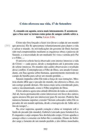 Cristo ofereceu sua vida, 17 de Setembro
E, estando em agonia, orava mais intensamente. E aconteceu
que o Seu suor se tornou como gotas de sangue caindo sobre a
terra. Lucas 2:44.
Cristo não fora forçado a fazer isso [levar a culpa de um mundo
que perecia]. Ele Se apresentara voluntariamente para depor a vida[293]
e salvar o mundo. As reivindicações do governo de Deus haviam
sido mal compreendidas mediante as enganosas obras e palavras de
Satanás, e a necessidade de um mediador foi vista e sentida pelo Pai
e o Filho. ...
O universo celeste havia observado com intenso interesse a vida
de Cristo — cada passo, desde a manjedoura até à presente cena
de solene interesse. Os mundos não caídos observavam o resultado
desse conflito. Contemplavam o Filho de Deus, seu amado Coman-
dante, em Sua agonia sobre-humana, aparentemente morrendo no
campo de batalha para salvar um mundo perdido. ...
Satanás impunha sobre Ele toda a força de suas tentações. Mos-
trou diante dEle que o pecado do mundo, tão ofensivo a Deus, era
um castigo grande demais. Ele nunca mais seria considerado puro,
santo e incontaminado, como o Filho unigênito de Deus.
Cristo adotava agora uma atitude diferente de todas as anteriores.
Até ali, havia permanecido como intercessor em favor dos outros;
agora ansiava Ele por um intercessor para Si mesmo. Poderia Sua
natureza humana suportar a tensão? Seriam colocados sobre Ele os
pecados de um mundo apóstata, desde a transgressão de Adão até o
fim do tempo?...
Na crise suprema, quando coração e alma se rompiam sob o
fardo do pecado [do mundo], Gabriel é enviado para fortalecê-Lo.
E enquanto o anjo ampara Seu desfalecido corpo, Cristo apanha o
amargo cálice e consente em beber-lhe o conteúdo. Diante do Sofre-
dor surge o lamento de um mundo perdido, e dos lábios manchados
552
 