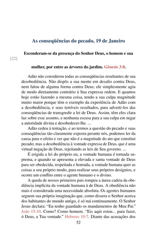 As conseqüências do pecado, 19 de Janeiro
Esconderam-se da presença do Senhor Deus, o homem e sua
[22]
mulher, por entre as árvores do jardim. Gênesis 3:8.
Adão não considerou todas as conseqüências resultantes de sua
desobediência. Não dispôs a sua mente em desafio contra Deus,
nem falou de alguma forma contra Deus; ele simplesmente agiu
de modo diretamente contrário à Sua expressa ordem. E quantos
hoje estão fazendo a mesma coisa, tendo a sua culpa magnitude
muito maior porque têm o exemplo da experiência de Adão com
a desobediência, e seus terríveis resultados, para adverti-los das
conseqüências de transgredir a lei de Deus. Assim, têm eles clara
luz sobre esse assunto, e nenhuma escusa para a sua culpa em negar
a autoridade divina e desobedecer-lhe. ...
Adão cedeu à tentação, e ao termos a questão do pecado e suas
conseqüências tão claramente exposta perante nós, podemos ler da
causa para o efeito e ver que não é a magnitude do ato que constitui
pecado; mas a desobediência à vontade expressa de Deus, que é uma
virtual negação de Deus, rejeitando as leis de Seu governo. ...
É erigida a lei do próprio eu, a vontade humana é tornada su-
prema, e quando se apresenta a elevada e santa vontade de Deus
para ser obedecida, respeitada e honrada, a vontade humana quer as
coisas a seu próprio modo, para realizar seus próprios desígnios, e
ocorre um conflito entre o agente humano e o divino.
A queda de nossos primeiros pais rompeu a áurea cadeia da obe-
diência implícita da vontade humana à de Deus. A obediência não
mais é considerada uma necessidade absoluta. Os agentes humanos
seguem sua própria imaginação que, como dissera o Senhor acerca
dos habitantes do mundo antigo, é só má continuamente. O Senhor
Jesus declara: “Eu tenho guardado os mandamentos de Meu Pai.”
João 15:10. Como? Como homem. “Eis aqui estou... para fazer,
ó Deus, a Tua vontade.” Hebreus 10:7. Diante das acusações dos
52
 