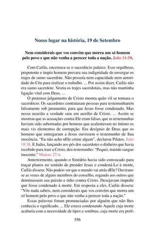 Nosso lugar na história, 19 de Setembro
Nem considerais que vos convém que morra um só homem
pelo povo e que não venha a perecer toda a nação. João 11:50.
Com Caifás, encerrava-se o sacerdócio judaico. Esse orgulhoso,
prepotente e ímpio homem provara sua indignidade de envergar os
trajes de sumo sacerdote. Não possuía nem capacidade nem autori-
dade do Céu para realizar o trabalho. ... Por assim dizer, Caifás não
era sumo sacerdote. Vestia os trajes sacerdotais, mas não mantinha
ligação vital com Deus. ...
O pretenso julgamento de Cristo mostra quão vil se tornara o
sacerdócio. Os sacerdotes contrataram pessoas para testemunharem
falsamente sob juramento, para que Jesus fosse condenado. Mas
nessa ocasião a verdade saiu em auxílio de Cristo. ... Assim se
mostrou que as acusações contra Ele eram falsas, que as testemunhas
haviam sido subornadas por homens que acalentavam no íntimo os
mais vis elementos de corrupção. Era desígnio de Deus que os
homens que entregaram a Jesus ouvissem o testemunho de Sua
inocência. “Eu não acho nEle crime algum”, declarou Pilatos. João
18:38. E Judas, lançando aos pés dos sacerdotes o dinheiro que havia
recebido para trair a Cristo, deu testemunho: “Pequei, traindo sangue
inocente.” Mateus 27:4.
Anteriormente, quando o Sinédrio havia sido convocado para
traçar planos no sentido de prender Jesus e condená-Lo à morte,
Caifás dissera: Não podeis ver que o mundo vai atrás dEle? Ouviram-
se as vozes de alguns membros do conselho, rogando aos outros que
dominassem sua paixão e ódio contra Cristo. Desejavam impedir
que fosse condenado à morte. Em resposta a eles, Caifás dissera:
“Vós nada sabeis, nem considerais que vos convém que morra um
só homem pelo povo e que não venha a perecer toda a nação.”
Essas palavras foram pronunciadas por alguém que não lhes
conhecia o significado. ... Ele estava condenando Aquele cuja morte
acabaria com a necessidade de tipos e sombras, cuja morte era prefi-
556
 
