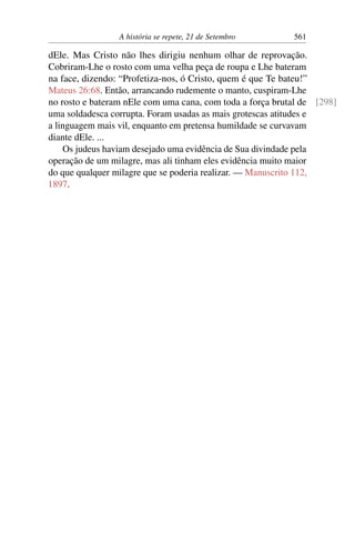 A história se repete, 21 de Setembro 561
dEle. Mas Cristo não lhes dirigiu nenhum olhar de reprovação.
Cobriram-Lhe o rosto com uma velha peça de roupa e Lhe bateram
na face, dizendo: “Profetiza-nos, ó Cristo, quem é que Te bateu!”
Mateus 26:68. Então, arrancando rudemente o manto, cuspiram-Lhe
no rosto e bateram nEle com uma cana, com toda a força brutal de [298]
uma soldadesca corrupta. Foram usadas as mais grotescas atitudes e
a linguagem mais vil, enquanto em pretensa humildade se curvavam
diante dEle. ...
Os judeus haviam desejado uma evidência de Sua divindade pela
operação de um milagre, mas ali tinham eles evidência muito maior
do que qualquer milagre que se poderia realizar. — Manuscrito 112,
1897.
 