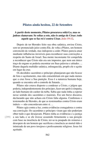 Pilatos ainda hesitou, 22 de Setembro
A partir deste momento, Pilatos procurava soltá-Lo, mas os
judeus clamavam: Se soltas a este, não és amigo de César; todo
aquele que se faz rei é contra César. João 19:12.
Depois de ter Herodes feito sua obra satânica, enviou Cristo,
sem ter pronunciado juízo contra Ele, de volta a Pilatos, um homem
convencido da verdade, mas indisposto a ceder. Pilatos parecia atuar
mediante influências invisíveis para reconhecer suas convicções a
respeito do Santo de Israel. Sua mente inconstante foi compelida
a reconhecer que Cristo não era um impostor, que nem um único
traço de engano se poderia encontrar em Suas palavras e atitudes. ...
Diante daquela multidão satânica, enlouquecida, propôs ele o açoite
em lugar da cruz.
Os decididos sacerdotes e príncipes planejaram que não ficasse
de fora o açoitamento, mas não consentiriam em que nada menos
que a cruz fosse a Sua punição. Essa é a natureza humana hoje,
quando se encontra sob o controle de Satanás. ...
Pilatos não estava disposto a condenar a Cristo, e julgou que
poderia, independentemente dos príncipes, fazer um apelo à simpatia,
ao lado humano do caráter da turba. Sabia que nada tinha a esperar
nesse sentido dos sacerdotes e maiorais. Fez um breve discurso,
declarando que não achara em Cristo falta alguma. Confirmou o
testemunho de Herodes, de que as testemunhas contra Cristo eram
inúteis — não concordavam entre si. ...
Pilatos agia contra a luz, contra evidências esmagadoras e contra
sua convicção. Os sacerdotes e príncipes viram que não poderiam
obter tudo o que desejavam. Pilatos tinha as evidências e a justiça
a seu lado, e se ele tivesse assumido firmemente a sua posição[299]
com base na inocência de Cristo, ter-se-ia poupado do remorso e
desespero de um homem que sacrificou a inocência ao mortal ódio e
inimizade de um povo invejoso e professamente religioso. Jesus foi
açoitado.
562
 