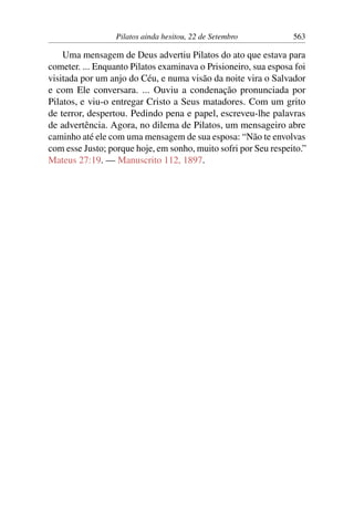 Pilatos ainda hesitou, 22 de Setembro 563
Uma mensagem de Deus advertiu Pilatos do ato que estava para
cometer. ... Enquanto Pilatos examinava o Prisioneiro, sua esposa foi
visitada por um anjo do Céu, e numa visão da noite vira o Salvador
e com Ele conversara. ... Ouviu a condenação pronunciada por
Pilatos, e viu-o entregar Cristo a Seus matadores. Com um grito
de terror, despertou. Pedindo pena e papel, escreveu-lhe palavras
de advertência. Agora, no dilema de Pilatos, um mensageiro abre
caminho até ele com uma mensagem de sua esposa: “Não te envolvas
com esse Justo; porque hoje, em sonho, muito sofri por Seu respeito.”
Mateus 27:19. — Manuscrito 112, 1897.
 