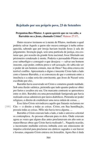 Rejeitado por seu próprio povo, 23 de Setembro
Perguntou-lhes Pilatos: A quem quereis que eu vos solte, a
Barrabás ou a Jesus, chamado Cristo? Mateus 27:17.
Outro recurso insinuou-se à mente de Pilatos, mediante o qual
poderia salvar Aquele a quem não ousava entregar à turba enlou-
quecida, sabendo que por inveja haviam trazido Jesus à sala do
julgamento. Invenção pagã, sem uma partícula de justiça, era cos-
tume que, por ocasião da grande festa nacional, fosse libertado um
prisioneiro condenado à morte. Poderia o persuadido Pilatos usar
esse subterfúgio e conseguir o que desejava — salvar um homem
inocente, cujo poder, embora preso e sob acusação, ele sabia não ser
o poder de um homem comum, mas de Deus? Sua alma estava em
terrível conflito. Apresentaria o digno e inocente Cristo lado a lado
com o famoso Barrabás, e se convenceu de que o contraste entre a
inocência e a culpa seria tão convincente, que Jesus de Nazaré seria
escolhido por eles.
Barrabás havia asseverado ser Cristo e cometera grande maldade.
Sob uma ilusão satânica, pretendia que tudo quanto pudesse obter
por furtos e assaltos era seu. Um marcante contraste se apresentava
entre os dois. Barrabás era uma personalidade famigerada que havia
realizado coisas admiráveis por meios diabólicos. Pretendia ter poder
religioso, o direito de estabelecer uma nova ordem de coisas. ...
Esse falso Cristo reivindicava aquilo que Satanás reclamara no
Céu — o direito a todas as coisas. Cristo, em Sua humilhação,[300]
possuía todas as coisas. NEle não havia treva alguma. ...
Barrabás e Cristo estavam lado a lado, e todo o universo celestial
os contemplava. As pessoas olhavam para os dois. Onde estavam
agora as vozes que alguns dias antes proclamavam em alto som as
maravilhosas obras que Cristo havia realizado?... Naquela ocasião,
a inconstante multidão estivera imbuída com um entusiasmo de
impulso celestial para proclamar em cânticos sagrados o seu louvor
e hosanas, enquanto Cristo entrava em Jerusalém. Agora lhes é dada
564
 