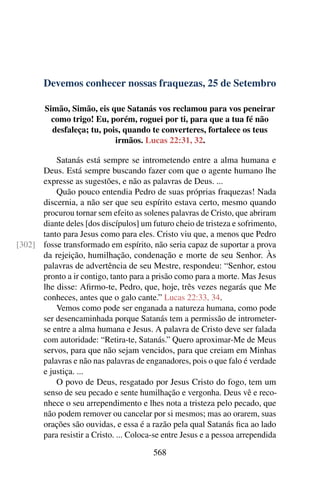 Devemos conhecer nossas fraquezas, 25 de Setembro
Simão, Simão, eis que Satanás vos reclamou para vos peneirar
como trigo! Eu, porém, roguei por ti, para que a tua fé não
desfaleça; tu, pois, quando te converteres, fortalece os teus
irmãos. Lucas 22:31, 32.
Satanás está sempre se intrometendo entre a alma humana e
Deus. Está sempre buscando fazer com que o agente humano lhe
expresse as sugestões, e não as palavras de Deus. ...
Quão pouco entendia Pedro de suas próprias fraquezas! Nada
discernia, a não ser que seu espírito estava certo, mesmo quando
procurou tornar sem efeito as solenes palavras de Cristo, que abriram
diante deles [dos discípulos] um futuro cheio de tristeza e sofrimento,
tanto para Jesus como para eles. Cristo viu que, a menos que Pedro
fosse transformado em espírito, não seria capaz de suportar a prova[302]
da rejeição, humilhação, condenação e morte de seu Senhor. Às
palavras de advertência de seu Mestre, respondeu: “Senhor, estou
pronto a ir contigo, tanto para a prisão como para a morte. Mas Jesus
lhe disse: Afirmo-te, Pedro, que, hoje, três vezes negarás que Me
conheces, antes que o galo cante.” Lucas 22:33, 34.
Vemos como pode ser enganada a natureza humana, como pode
ser desencaminhada porque Satanás tem a permissão de intrometer-
se entre a alma humana e Jesus. A palavra de Cristo deve ser falada
com autoridade: “Retira-te, Satanás.” Quero aproximar-Me de Meus
servos, para que não sejam vencidos, para que creiam em Minhas
palavras e não nas palavras de enganadores, pois o que falo é verdade
e justiça. ...
O povo de Deus, resgatado por Jesus Cristo do fogo, tem um
senso de seu pecado e sente humilhação e vergonha. Deus vê e reco-
nhece o seu arrependimento e lhes nota a tristeza pelo pecado, que
não podem remover ou cancelar por si mesmos; mas ao orarem, suas
orações são ouvidas, e essa é a razão pela qual Satanás fica ao lado
para resistir a Cristo. ... Coloca-se entre Jesus e a pessoa arrependida
568
 