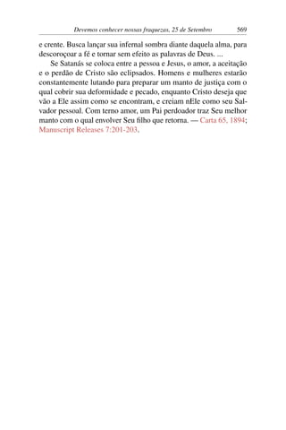 Devemos conhecer nossas fraquezas, 25 de Setembro 569
e crente. Busca lançar sua infernal sombra diante daquela alma, para
descoroçoar a fé e tornar sem efeito as palavras de Deus. ...
Se Satanás se coloca entre a pessoa e Jesus, o amor, a aceitação
e o perdão de Cristo são eclipsados. Homens e mulheres estarão
constantemente lutando para preparar um manto de justiça com o
qual cobrir sua deformidade e pecado, enquanto Cristo deseja que
vão a Ele assim como se encontram, e creiam nEle como seu Sal-
vador pessoal. Com terno amor, um Pai perdoador traz Seu melhor
manto com o qual envolver Seu filho que retorna. — Carta 65, 1894;
Manuscript Releases 7:201-203.
 