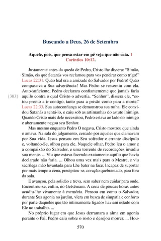Buscando a Deus, 26 de Setembro
Aquele, pois, que pensa estar em pé veja que não caia. 1
Coríntios 10:12.
Justamente antes da queda de Pedro, Cristo lhe dissera: “Simão,
Simão, eis que Satanás vos reclamou para vos peneirar como trigo!”
Lucas 22:31. Quão leal era a amizade do Salvador por Pedro! Quão
compassiva a Sua advertência! Mas Pedro se ressentiu com ela.
Auto-suficiente, Pedro declarara confiantemente que jamais faria
aquilo contra o qual Cristo o advertia. “Senhor”, dissera ele, “es-[303]
tou pronto a ir contigo, tanto para a prisão como para a morte.”
Lucas 22:33. Sua autoconfiança se demonstrou sua ruína. Ele convi-
dou Satanás a tentá-lo, e caiu sob as artimanhas do astuto inimigo.
Quando Cristo mais dele necessitou, Pedro estava ao lado do inimigo
e abertamente negou seu Senhor.
Mas mesmo enquanto Pedro O negava, Cristo mostrou que ainda
o amava. Na sala do julgamento, cercado por aqueles que clamavam
por Sua vida, Jesus pensou em Seu sofredor e errante discípulo
e, voltando-Se, olhou para ele. Naquele olhar, Pedro leu o amor e
a compaixão do Salvador, e uma torrente de recordações invadiu
sua mente. ... Viu que estava fazendo exatamente aquilo que havia
declarado não faria. ... Olhou uma vez mais para o Mestre, e viu
sacrílega mão levantada para Lhe bater na face. Incapaz de suportar
por mais tempo a cena, precipitou-se, coração quebrantado, para fora
da sala.
E avançou, pela solidão e treva, sem saber nem cuidar para onde.
Encontrou-se, enfim, no Getsêmani. A cena de poucas horas antes
acudiu-lhe vivamente à memória. Pensou em como o Salvador,
durante Sua agonia no jardim, viera em busca de simpatia e conforto
por parte daqueles que tão intimamente ligados haviam estado com
Ele no trabalho. ...
No próprio lugar em que Jesus derramara a alma em agonia
perante o Pai, Pedro caiu sobre o rosto e desejou morrer. ... Hou-
570
 