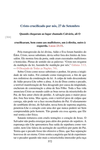 Cristo crucificado por nós, 27 de Setembro
Quando chegaram ao lugar chamado Calvário, ali O
[304]
crucificaram, bem como aos malfeitores, um à direita, outro à
esquerda. Lucas 23:33.
Pela transgressão da lei divina, Adão e Eva foram banidos do
Éden. Cristo, nosso substituto, devia sofrer fora dos limites de Jeru-
salém. Ele morreu fora da porta, onde eram executados malfeitores
e homicidas. Plenas de sentido são as palavras: “Cristo nos resgatou
da maldição da lei, fazendo-Se maldição por nós.” Gálatas 3:13.
— O Desejado de Todas as Nações, 741.
Sobre Cristo como nosso substituto e penhor, foi posta a iniqüi-
dade de nós todos. Foi contado como transgressor, a fim de que
nos redimisse da condenação da lei. A culpa de todo descendente
de Adão pesava-Lhe sobre a alma. A ira de Deus contra o pecado,
a terrível manifestação de Seu desagrado por causa da iniqüidade,
encheram de consternação a alma de Seu Filho. Toda a Sua vida
anunciara Cristo ao mundo caído as boas novas da misericórdia do
Pai, de Seu amor cheio de perdão. A salvação para o maior peca-
dor, fora Seu tema. Mas agora, com o terrível peso de culpas que
carrega, não pode ver a face reconciliadora do Pai. O afastamento
do semblante divino, do Salvador, nessa hora de suprema angústia,
penetrou-Lhe o coração com uma dor que nunca poderá ser bem
compreendida pelo homem. Tão grande era essa agonia, que Ele
mal sentia a dor física.
Satanás torturava com cruéis tentações o coração de Jesus. O
Salvador não podia enxergar para além dos portais do sepulcro. A
esperança não Lhe apresentava Sua saída da sepultura como ven-
cedor, nem Lhe falava da aceitação do sacrifício por parte do Pai.
Temia que o pecado fosse tão ofensivo a Deus, que Sua separação
houvesse de ser eterna. Cristo sentiu a angústia que há de experimen-
tar o pecador quando não mais a misericórdia interceder pela raça
572
 