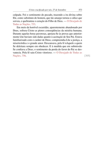 Cristo crucificado por nós, 27 de Setembro 573
culpada. Foi o sentimento do pecado, trazendo a ira divina sobre
Ele, como substituto do homem, que tão amargo tornou o cálice que
sorveu, e quebrantou o coração do Filho de Deus. — O Desejado de
Todas as Nações, 753.
Em meio da horrível escuridão, aparentemente abandonado por
Deus, sofrera Cristo as piores conseqüências da miséria humana.
Durante aquelas horas pavorosas, apoiara-Se às provas que anterior-
mente Lhe haviam sido dadas quanto à aceitação de Seu Pai. Estava
familiarizado com o caráter de Deus; compreendia-Lhe a justiça, a
misericórdia e o grande amor. Descansava, pela fé nAquele a quem
Se deleitara sempre em obedecer. E à medida que em submissão
Se confiava a Deus, o sentimento da perda do favor do Pai se des-
vanecia. Pela fé saiu Cristo vitorioso. — O Desejado de Todas as
Nações, 756. [305]
 