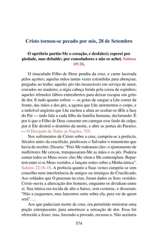 Cristo tornou-se pecado por nós, 28 de Setembro
O opróbrio partiu-Me o coração, e desfaleci; esperei por
piedade, mas debalde; por consoladores e não os achei. Salmos
69:20.
O imaculado Filho de Deus pendia da cruz, a carne lacerada
pelos açoites; aquelas mãos tantas vezes estendidas para abençoar,
pregadas ao lenho; aqueles pés tão incansáveis em serviço de amor,
cravados no madeiro; a régia cabeça ferida pela coroa de espinhos;
aqueles trêmulos lábios entreabertos para deixar escapar um grito
de dor. E tudo quanto sofreu — as gotas de sangue a Lhe correr da
fronte, das mãos e dos pés, a agonia que Lhe atormentou o corpo, e
a indizível angústia que Lhe encheu a alma ao ocultar-se dEle a face
do Pai — tudo fala a cada filho da família humana, declarando: É
por ti que o Filho de Deus consente em carregar esse fardo de culpa;
por ti Ele destrói o domínio da morte, e abre as portas do Paraíso.
— O Desejado de Todas as Nações, 755.
Nos sofrimentos de Cristo sobre a cruz, cumpriu-se a profecia.
Séculos antes da crucifixão, predissera o Salvador o tratamento que
havia de receber. Dissera: “Pois Me rodearam cães: o ajuntamento de
malfeitores Me cercou, transpassaram-Me as mãos e os pés. Poderia
contar todos os Meus ossos: eles Me vêem e Me contemplam. Repar-
tem entre si os Meus vestidos, e lançam sortes sobre a Minha túnica”.
Salmos 22:16-18. A profecia quanto a Suas vestes cumpriu-se sem
conselho nem interferência de amigos ou inimigos do Crucificado.
Aos soldados que O puseram na cruz, foram dados os Seus vestidos.
Cristo ouviu a altercação dos homens, enquanto os dividiam entre
si. Sua túnica era tecida de alto a baixo, sem costuras, e disseram:
“Não a rasguemos, mas lancemos sorte sobre ela, para ver de quem
será”. ...
Aos que padeciam morte de cruz, era permitido ministrar uma
poção entorpecente, para amortecer a sensação de dor. Essa foi
oferecida a Jesus; mas, havendo-a provado, recusou-a. Não aceitaria
574
 