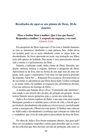 Resultados de opor-se aos planos de Deus, 20 de
Janeiro
Disse o Senhor Deus à mulher: Que é isso que fizeste?
Respondeu a mulher: A serpente me enganou, e eu comi.
Gênesis 3:13.
Era propósito de Deus repovoar o Céu com a família humana,
se esta se mostrasse obediente a cada palavra Sua. Adão devia
ser testado, para ver se seria obediente como os anjos leais, ou
desobediente. Se fosse aprovado no teste, sua instrução aos filhos
teria sido apenas de lealdade. Sua mente e seus pensamentos teriam
sido a mente e os pensamentos de Deus. ...
Satanás, o príncipe caído, tinha ciúme de Deus. Decidiu, me-
diante sutileza, astúcia e engano, derrotar o propósito de Deus.
Aproximou-se de Eva, não na forma de um anjo mas de uma ser-
pente, sutil, sagaz e enganadora. Com uma voz que parecia proceder
da serpente, falou-lhe. ... Enquanto Eva escutava, desvaneceram-se
de sua mente as advertências que Deus havia dado. Cedeu à tentação
e, ao tentar Adão, ele também se esqueceu das advertências divinas.
Creu nas palavras do inimigo de Deus. ...
A mentira que Satanás disse a Eva: “Certamente não morrereis”,
tem estado a soar através dos séculos, de geração em geração. Assim
tentou Satanás nossos primeiros pais, e assim nos tenta hoje. ...
Adão e Eva foram expulsos do Éden, e um anjo com uma espada
flamejante guardava o caminho para a árvore da vida, a fim de que o
par desleal e desobediente não pudesse a ela ter acesso, imortalizando
assim a transgressão. Observem este ponto. O Senhor não colocou
no Adão caído e desobediente a confiança que colocara no Adão leal
e verdadeiro, que vivia de toda palavra procedente da boca de Deus.
...
Os olhos de Adão e Eva foram realmente abertos, mas para quê?
Para ver sua própria vergonha e ruína, para perceber que as vestes
de luz celestial que lhes haviam servido de proteção, não mais os
54
 