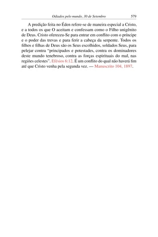 Odiados pelo mundo, 30 de Setembro 579
A predição feita no Éden refere-se de maneira especial a Cristo,
e a todos os que O aceitam e confessam como o Filho unigênito
de Deus. Cristo ofereceu-Se para entrar em conflito com o príncipe
e o poder das trevas e para ferir a cabeça da serpente. Todos os
filhos e filhas de Deus são os Seus escolhidos, soldados Seus, para
pelejar contra “principados e potestades, contra os dominadores
deste mundo tenebroso, contra as forças espirituais do mal, nas
regiões celestes”. Efésios 6:12. É um conflito do qual não haverá fim
até que Cristo venha pela segunda vez. — Manuscrito 104, 1897.
 