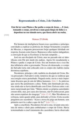Representando a Cristo, 2 de Outubro
Este foi ter com Pilatos e lhe pediu o corpo de Jesus. ... E José,
tomando o corpo, envolveu-o num pano limpo de linho e o
depositou no seu túmulo novo, que fizera abrir na rocha.
[310]
Mateus 27:58-60.
Por homens de inteligência foram esses sacerdotes e príncipes
convidados a explicar as profecias do Antigo Testamento a respeito
do Messias, e enquanto procuravam forjar qualquer falsidade em
resposta, ficaram como loucos. Repousava sobre muitos indagadores
a convicção de que as Escrituras se haviam cumprido. ...
José era um discípulo de Cristo, mas no passado não se iden-
tificara com Ele por medo dos judeus. Agora foi ousadamente a
Pilatos e pediu o corpo de Cristo. Era um homem rico e isso lhe
deu influência sobre o governador. Tivesse ele demorado, e o corpo
do Salvador teria sido colocado com os corpos dos ladrões numa
desonrosa sepultura.
Nicodemos, príncipe e rabi, também era discípulo de Cristo. Ha-
via procurado o Salvador à noite, temeroso de que se soubesse que
seu coração estava perturbado. Naquela noite, ouviu o mais impor-
tante discurso que já caiu de lábios humanos. João 3. As palavras
que ouviu lhe penetraram a alma. Tinha sido iluminado por elas,
mas ainda não se havia identificado com Cristo. Estivera entre o nú-
mero mencionado por João. “Muitos dentre as próprias autoridades
creram nEle, mas, por causa dos fariseus, não O confessavam, para
não serem expulsos da sinagoga.” João 12:42. Mas Nicodemos se
esforçou, tanto quanto pôde, para defender a Cristo. Certa ocasião
perguntou aos sacerdotes: “Acaso a nossa lei julga um homem, sem
primeiro ouvi-lo e saber o que ele fez?” João 7:51. ...
Após a crucifixão, Nicodemos foi até à cruz, levando uma mis-
tura de mirra e aloés para embalsamar o corpo de Cristo. Havia
testemunhado o cruel tratamento dos sacerdotes; havia observado
584
 