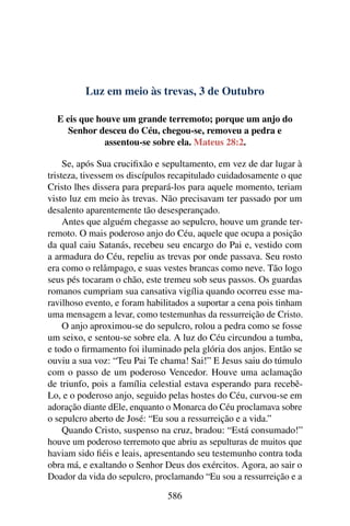 Luz em meio às trevas, 3 de Outubro
E eis que houve um grande terremoto; porque um anjo do
Senhor desceu do Céu, chegou-se, removeu a pedra e
assentou-se sobre ela. Mateus 28:2.
Se, após Sua crucifixão e sepultamento, em vez de dar lugar à
tristeza, tivessem os discípulos recapitulado cuidadosamente o que
Cristo lhes dissera para prepará-los para aquele momento, teriam
visto luz em meio às trevas. Não precisavam ter passado por um
desalento aparentemente tão desesperançado.
Antes que alguém chegasse ao sepulcro, houve um grande ter-
remoto. O mais poderoso anjo do Céu, aquele que ocupa a posição
da qual caiu Satanás, recebeu seu encargo do Pai e, vestido com
a armadura do Céu, repeliu as trevas por onde passava. Seu rosto
era como o relâmpago, e suas vestes brancas como neve. Tão logo
seus pés tocaram o chão, este tremeu sob seus passos. Os guardas
romanos cumpriam sua cansativa vigília quando ocorreu esse ma-
ravilhoso evento, e foram habilitados a suportar a cena pois tinham
uma mensagem a levar, como testemunhas da ressurreição de Cristo.
O anjo aproximou-se do sepulcro, rolou a pedra como se fosse
um seixo, e sentou-se sobre ela. A luz do Céu circundou a tumba,
e todo o firmamento foi iluminado pela glória dos anjos. Então se
ouviu a sua voz: “Teu Pai Te chama! Sai!” E Jesus saiu do túmulo
com o passo de um poderoso Vencedor. Houve uma aclamação
de triunfo, pois a família celestial estava esperando para recebê-
Lo, e o poderoso anjo, seguido pelas hostes do Céu, curvou-se em
adoração diante dEle, enquanto o Monarca do Céu proclamava sobre
o sepulcro aberto de José: “Eu sou a ressurreição e a vida.”
Quando Cristo, suspenso na cruz, bradou: “Está consumado!”
houve um poderoso terremoto que abriu as sepulturas de muitos que
haviam sido fiéis e leais, apresentando seu testemunho contra toda
obra má, e exaltando o Senhor Deus dos exércitos. Agora, ao sair o
Doador da vida do sepulcro, proclamando “Eu sou a ressurreição e a
586
 