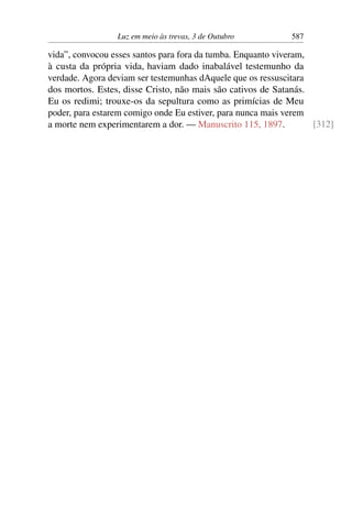 Luz em meio às trevas, 3 de Outubro 587
vida”, convocou esses santos para fora da tumba. Enquanto viveram,
à custa da própria vida, haviam dado inabalável testemunho da
verdade. Agora deviam ser testemunhas dAquele que os ressuscitara
dos mortos. Estes, disse Cristo, não mais são cativos de Satanás.
Eu os redimi; trouxe-os da sepultura como as primícias de Meu
poder, para estarem comigo onde Eu estiver, para nunca mais verem
a morte nem experimentarem a dor. — Manuscrito 115, 1897. [312]
 