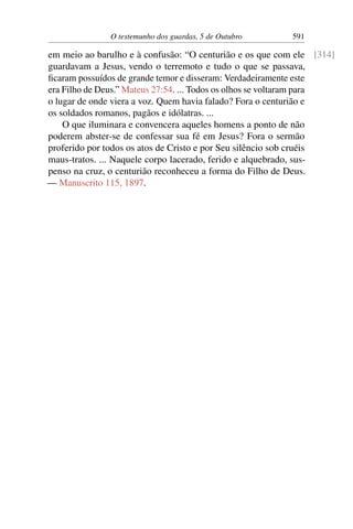 O testemunho dos guardas, 5 de Outubro 591
em meio ao barulho e à confusão: “O centurião e os que com ele [314]
guardavam a Jesus, vendo o terremoto e tudo o que se passava,
ficaram possuídos de grande temor e disseram: Verdadeiramente este
era Filho de Deus.” Mateus 27:54. ... Todos os olhos se voltaram para
o lugar de onde viera a voz. Quem havia falado? Fora o centurião e
os soldados romanos, pagãos e idólatras. ...
O que iluminara e convencera aqueles homens a ponto de não
poderem abster-se de confessar sua fé em Jesus? Fora o sermão
proferido por todos os atos de Cristo e por Seu silêncio sob cruéis
maus-tratos. ... Naquele corpo lacerado, ferido e alquebrado, sus-
penso na cruz, o centurião reconheceu a forma do Filho de Deus.
— Manuscrito 115, 1897.
 