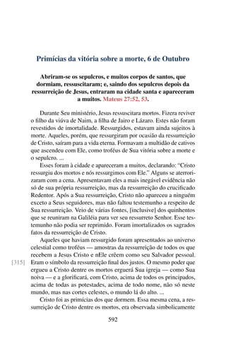 Primícias da vitória sobre a morte, 6 de Outubro
Abriram-se os sepulcros, e muitos corpos de santos, que
dormiam, ressuscitaram; e, saindo dos sepulcros depois da
ressurreição de Jesus, entraram na cidade santa e apareceram
a muitos. Mateus 27:52, 53.
Durante Seu ministério, Jesus ressuscitara mortos. Fizera reviver
o filho da viúva de Naim, a filha de Jairo e Lázaro. Estes não foram
revestidos de imortalidade. Ressurgidos, estavam ainda sujeitos à
morte. Aqueles, porém, que ressurgiram por ocasião da ressurreição
de Cristo, saíram para a vida eterna. Formavam a multidão de cativos
que ascendeu com Ele, como troféus de Sua vitória sobre a morte e
o sepulcro. ...
Esses foram à cidade e apareceram a muitos, declarando: “Cristo
ressurgiu dos mortos e nós ressurgimos com Ele.” Alguns se aterrori-
zaram com a cena. Apresentavam eles a mais inegável evidência não
só de sua própria ressurreição, mas da ressurreição do crucificado
Redentor. Após a Sua ressurreição, Cristo não apareceu a ninguém
exceto a Seus seguidores, mas não faltou testemunho a respeito de
Sua ressurreição. Veio de várias fontes, [inclusive] dos quinhentos
que se reuniram na Galiléia para ver seu ressurreto Senhor. Esse tes-
temunho não podia ser reprimido. Foram imortalizados os sagrados
fatos da ressurreição de Cristo.
Aqueles que haviam ressurgido foram apresentados ao universo
celestial como troféus — amostras da ressurreição de todos os que
recebem a Jesus Cristo e nEle crêem como seu Salvador pessoal.
Eram o símbolo da ressurreição final dos justos. O mesmo poder que[315]
ergueu a Cristo dentre os mortos erguerá Sua igreja — como Sua
noiva — e a glorificará, com Cristo, acima de todos os principados,
acima de todas as potestades, acima de todo nome, não só neste
mundo, mas nas cortes celestes, o mundo lá do alto. ...
Cristo foi as primícias dos que dormem. Essa mesma cena, a res-
surreição de Cristo dentre os mortos, era observada simbolicamente
592
 