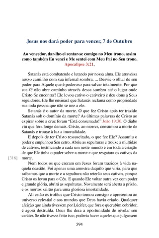 Jesus nos dará poder para vencer, 7 de Outubro
Ao vencedor, dar-lhe-ei sentar-se comigo no Meu trono, assim
como também Eu venci e Me sentei com Meu Pai no Seu trono.
Apocalipse 3:21.
Satanás está combatendo e lutando por nossa alma. Ele atravessa
nosso caminho com sua infernal sombra. ... Desvie o olhar de seu
poder para Aquele que é poderoso para salvar totalmente. Por que
sua fé não abre caminho através dessa sombra até o lugar onde
Cristo Se encontra? Ele levou cativo o cativeiro e deu dons a Seus
seguidores. Ele lhe ensinará que Satanás reclama como propriedade
sua toda pessoa que não se une a ele.
Satanás é o autor da morte. O que fez Cristo após ter trazido
Satanás sob o domínio da morte? As últimas palavras de Cristo ao
expirar sobre a cruz foram “Está consumado!” João 19:30. O diabo
viu que fora longe demais. Cristo, ao morrer, consumou a morte de
Satanás e trouxe à luz a imortalidade.
E depois de ter Cristo ressuscitado, o que fez Ele? Assumiu o
poder e empunhou Seu cetro. Abriu as sepulturas e trouxe a multidão
de cativos, testificando a cada um neste mundo e em toda a criação
de que Ele tinha o poder sobre a morte e que resgatara os cativos da
morte.[316]
Nem todos os que creram em Jesus foram trazidos à vida na-
quela ocasião. Foi apenas uma amostra daquilo que viria, para que
saibamos que a morte e a sepultura não reterão seus cativos, porque
Cristo os levou para o Céu. E quando Ele voltar outra vez com poder
e grande glória, abrirá as sepulturas. Novamente será aberta a prisão,
e os mortos sairão para uma gloriosa imortalidade.
Ali estão os troféus que Cristo tomou consigo e apresentou ao
universo celestial e aos mundos que Deus havia criado. Qualquer
afeição que ainda tivessem por Lúcifer, que fora o querubim cobridor,
é agora destruída. Deus lhe dera a oportunidade de revelar seu
caráter. Se não tivesse feito isso, poderia haver aqueles que julgassem
594
 