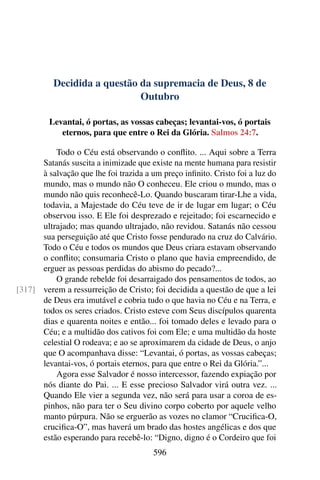 Decidida a questão da supremacia de Deus, 8 de
Outubro
Levantai, ó portas, as vossas cabeças; levantai-vos, ó portais
eternos, para que entre o Rei da Glória. Salmos 24:7.
Todo o Céu está observando o conflito. ... Aqui sobre a Terra
Satanás suscita a inimizade que existe na mente humana para resistir
à salvação que lhe foi trazida a um preço infinito. Cristo foi a luz do
mundo, mas o mundo não O conheceu. Ele criou o mundo, mas o
mundo não quis reconhecê-Lo. Quando buscaram tirar-Lhe a vida,
todavia, a Majestade do Céu teve de ir de lugar em lugar; o Céu
observou isso. E Ele foi desprezado e rejeitado; foi escarnecido e
ultrajado; mas quando ultrajado, não revidou. Satanás não cessou
sua perseguição até que Cristo fosse pendurado na cruz do Calvário.
Todo o Céu e todos os mundos que Deus criara estavam observando
o conflito; consumaria Cristo o plano que havia empreendido, de
erguer as pessoas perdidas do abismo do pecado?...
O grande rebelde foi desarraigado dos pensamentos de todos, ao
verem a ressurreição de Cristo; foi decidida a questão de que a lei[317]
de Deus era imutável e cobria tudo o que havia no Céu e na Terra, e
todos os seres criados. Cristo esteve com Seus discípulos quarenta
dias e quarenta noites e então... foi tomado deles e levado para o
Céu; e a multidão dos cativos foi com Ele; e uma multidão da hoste
celestial O rodeava; e ao se aproximarem da cidade de Deus, o anjo
que O acompanhava disse: “Levantai, ó portas, as vossas cabeças;
levantai-vos, ó portais eternos, para que entre o Rei da Glória.”...
Agora esse Salvador é nosso intercessor, fazendo expiação por
nós diante do Pai. ... E esse precioso Salvador virá outra vez. ...
Quando Ele vier a segunda vez, não será para usar a coroa de es-
pinhos, não para ter o Seu divino corpo coberto por aquele velho
manto púrpura. Não se erguerão as vozes no clamor “Crucifica-O,
crucifica-O”, mas haverá um brado das hostes angélicas e dos que
estão esperando para recebê-lo: “Digno, digno é o Cordeiro que foi
596
 