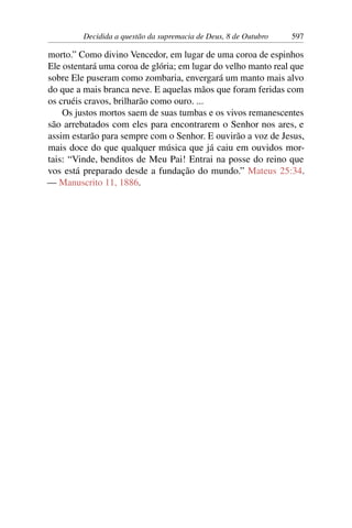 Decidida a questão da supremacia de Deus, 8 de Outubro 597
morto.” Como divino Vencedor, em lugar de uma coroa de espinhos
Ele ostentará uma coroa de glória; em lugar do velho manto real que
sobre Ele puseram como zombaria, envergará um manto mais alvo
do que a mais branca neve. E aquelas mãos que foram feridas com
os cruéis cravos, brilharão como ouro. ...
Os justos mortos saem de suas tumbas e os vivos remanescentes
são arrebatados com eles para encontrarem o Senhor nos ares, e
assim estarão para sempre com o Senhor. E ouvirão a voz de Jesus,
mais doce do que qualquer música que já caiu em ouvidos mor-
tais: “Vinde, benditos de Meu Pai! Entrai na posse do reino que
vos está preparado desde a fundação do mundo.” Mateus 25:34.
— Manuscrito 11, 1886.
 