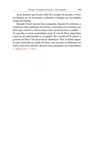 “Pecado é transgressão da lei”, 9 de Outubro 599
Jesus declarou que levaria sobre Si o castigo do pecado e vence-
ria Satanás ao vir ao mundo e enfrentar o inimigo em seu próprio
campo de batalha.
Quando Cristo iniciou Sua campanha, Satanás O enfrentou e
contestou cada centímetro de terreno, exercendo seus máximos po-
deres para vencê-Lo. Havia muita coisa envolvida nesse conflito. ...
As questões a serem respondidas eram: É a lei de Deus imperfeita,
e precisa ser aprimorada ou revogada? Ou é imutável? É estável o
governo de Deus? Ou necessita de mudanças? Não só diante daque-
les que moravam na cidade de Deus, mas perante os habitantes de
todo o universo celestial, deviam essas perguntas ser respondidas.
— Manuscrito 1, 1902.
 