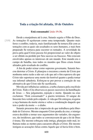 Toda a criação foi afetada, 10 de Outubro
Está consumado! João 19:30.
Desde a manjedoura até à cruz, Satanás seguiu o Filho de Deus.
As tentações O açoitavam como uma tempestade. Quanto mais[319]
feroz o conflito, todavia, mais familiarizado Se tornava Ele com as
tentações com as quais são assaltados os seres humanos, e mais bem
preparado Se tornava para socorrer os tentados. A severidade da
prova pela qual Cristo passou foi proporcional ao valor do objeto
a ser obtido ou perdido por Seu sucesso ou fracasso. Não estavam
envolvidos apenas os interesses de um mundo. Este mundo era o
campo de batalha, mas todos os mundos que Deus criara foram
afetados pelo resultado do conflito.
A fim de poder reinar como supremo governante, Satanás bus-
cou derrotar a Cristo. E planejou e executou a morte de Cristo por
nenhuma outra razão a não ser a de que até o fim esperava ele que
Cristo não suportasse uma morte tão horrível quanto a podia tornar
sua infernal sabedoria. Esforçou-se por provar a correção de sua
afirmativa de que Cristo não Se sacrificaria.
Movida por influências satânicas, a turba clamava pela crucifixão
de Cristo. Todo o Céu observava os passos sucessivos da humilhação
de Jesus — Seu julgamento, rejeição e morte. Quando na cruz
exclamou: “Está consumado!” a guerra terminou. O sangue do
Inocente fora vertido pelo culpado. A vida que Ele entregou, resgatou
a raça humana da morte eterna e selou a condenação daquele que
tem o poder da morte — o diabo.
Satanás procurou dar a impressão de que trabalhava pela liber-
dade do Universo. Mesmo enquanto Cristo pendia da cruz, o inimigo
estava decidido a tornar seus argumentos tão variados, tão engano-
sos, tão insidiosos, que todos se convencessem de que a lei de Deus
é tirana. Ele mesmo esboçara toda intriga, planejara todo mal, in-
flamara todas as mentes para causarem aflição a Cristo. Ele mesmo
instigara as acusações falsas contra Aquele que só havia feito o bem.
600
 