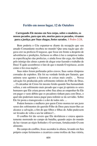 Ferido em nosso lugar, 12 de Outubro
Carregando Ele mesmo em Seu corpo, sobre o madeiro, os
nossos pecados, para que nós, mortos para os pecados, vivamos
para a justiça; por Suas chagas, fostes sarados. 1 Pedro 2:24.
Bem poderia o Céu espantar-se diante da recepção que seu
amado Comandante recebeu no mundo! Que uma nação que ale-
gava crer na profecia O negasse, que fosse em frente a despeito de
advertências e predições, fechasse os olhos à luz e cumprisse todas
as especificações das profecias, e ainda fosse tão cega, tão iludida
pelo inimigo das almas a ponto de alegar estar fazendo o trabalho de
Deus! E quão assombroso o fato de que o mundo O rejeitasse, assim
como o fez essa nação!...
Suas mãos foram perfuradas pelos cravos; Suas santas têmporas
coroadas de espinhos. Ele foi na verdade ferido por Satanás, que
animou seus agentes a fazerem as coisas mais cruéis. ... Nossa
salvação foi produzida pelo sofrimento infinito do Filho de Deus.
... O calcanhar de Cristo foi mesmo ferido quando Sua humanidade
sofreu, e um sofrimento mais pesado que o que já oprimiu os seres
humanos que Ele criara pesou sobre Sua alma ao empenhar-Se Ele
em pagar o vasto débito que os pecadores tinham para com Deus, o
qual não poderiam nunca pagar para redimir-se da servidão. Sobre
Ele foi posta a transgressão e a dor de todos nós. ...
Podem homens e mulheres por quem Cristo morreu ter um justo
senso dos sofrimentos do querido Filho de Deus para trazer-lhes ao
alcance a salvação, a fim de que filhos e filhas de Adão pudessem
ser levados de volta a seu lar edênico?...
O conflito foi tão severo que Ele desfaleceu e estava aparen-
temente morrendo no campo de batalha, quando anjos do mundo
da luz vieram ao régio Sofredor e O serviram, fortalecendo-O com
alimento.
Do campo do conflito, Jesus ascendeu às alturas, levando em Seu
próprio corpo ferimentos e cicatrizes como troféus de Sua vitória,
604
 