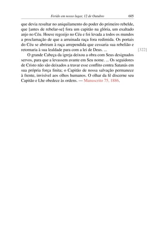Ferido em nosso lugar, 12 de Outubro 605
que devia resultar no aniquilamento do poder do primeiro rebelde,
que [antes de rebelar-se] fora um capitão na glória, um exaltado
anjo no Céu. Houve regozijo no Céu e foi levada a todos os mundos
a proclamação de que a arruinada raça fora redimida. Os portais
do Céu se abriram à raça arrependida que cessaria sua rebelião e
retornaria à sua lealdade para com a lei de Deus. ... [322]
O grande Cabeça da igreja deixou a obra com Seus designados
servos, para que a levassem avante em Seu nome. ... Os seguidores
de Cristo não são deixados a travar esse conflito contra Satanás em
sua própria força finita; o Capitão de nossa salvação permanece
à frente, invisível aos olhos humanos. O olhar da fé discerne seu
Capitão e Lhe obedece às ordens. — Manuscrito 75, 1886.
 