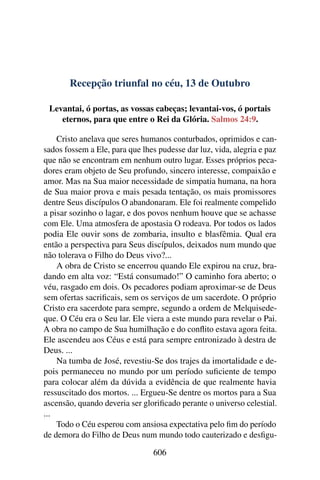 Recepção triunfal no céu, 13 de Outubro
Levantai, ó portas, as vossas cabeças; levantai-vos, ó portais
eternos, para que entre o Rei da Glória. Salmos 24:9.
Cristo anelava que seres humanos conturbados, oprimidos e can-
sados fossem a Ele, para que lhes pudesse dar luz, vida, alegria e paz
que não se encontram em nenhum outro lugar. Esses próprios peca-
dores eram objeto de Seu profundo, sincero interesse, compaixão e
amor. Mas na Sua maior necessidade de simpatia humana, na hora
de Sua maior prova e mais pesada tentação, os mais promissores
dentre Seus discípulos O abandonaram. Ele foi realmente compelido
a pisar sozinho o lagar, e dos povos nenhum houve que se achasse
com Ele. Uma atmosfera de apostasia O rodeava. Por todos os lados
podia Ele ouvir sons de zombaria, insulto e blasfêmia. Qual era
então a perspectiva para Seus discípulos, deixados num mundo que
não tolerava o Filho do Deus vivo?...
A obra de Cristo se encerrou quando Ele expirou na cruz, bra-
dando em alta voz: “Está consumado!” O caminho fora aberto; o
véu, rasgado em dois. Os pecadores podiam aproximar-se de Deus
sem ofertas sacrificais, sem os serviços de um sacerdote. O próprio
Cristo era sacerdote para sempre, segundo a ordem de Melquisede-
que. O Céu era o Seu lar. Ele viera a este mundo para revelar o Pai.
A obra no campo de Sua humilhação e do conflito estava agora feita.
Ele ascendeu aos Céus e está para sempre entronizado à destra de
Deus. ...
Na tumba de José, revestiu-Se dos trajes da imortalidade e de-
pois permaneceu no mundo por um período suficiente de tempo
para colocar além da dúvida a evidência de que realmente havia
ressuscitado dos mortos. ... Ergueu-Se dentre os mortos para a Sua
ascensão, quando deveria ser glorificado perante o universo celestial.
...
Todo o Céu esperou com ansiosa expectativa pelo fim do período
de demora do Filho de Deus num mundo todo cauterizado e desfigu-
606
 