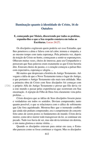 Iluminação quanto à identidade de Cristo, 16 de
Outubro
E, começando por Moisés, discorrendo por todos os profetas,
expunha-lhes o que a Seu respeito constava em todas as
Escrituras. Lucas 24:27.
Os discípulos cogitavam quem poderia ser esse Estranho, que
lhes penetrava a alma e falava com tal calor, ternura e simpatia, e
ao mesmo tempo com tanta esperança. Pela primeira vez, depois
da traição de Cristo no horto, começaram a sentir-se esperançosos.
Olhavam muitas vezes, cheios de interesse, para seu Companheiro e
pensavam que Suas palavras eram exatamente as que Cristo haveria
dito. Estavam cheios de pasmo, e o coração começou a pulsar-lhes
com expectativa, esperança e alegria. ...
Há muitos que desprezam a história do Antigo Testamento. Ad-
vogam a idéia de que o Novo Testamento toma o lugar do Antigo,
e que portanto o Antigo Testamento não mais tem utilidade. Mas
a primeira obra de Cristo com Seus discípulos foi começar com
o próprio Alfa do Antigo Testamento e provar que Ele devia vir[326]
a este mundo e passar pelas experiências que ocorreram em Sua
encarnação. A rejeição do Filho de Deus fora claramente vista pelos
profetas. ...
Cristo desejava que as idéias de Seus discípulos fossem puras
e verdadeiras em todos os sentidos. Deviam compreender, tanto
quanto possível, o que se relacionava com o cálice de sofrimento
que Lhe fora aquinhoado. Mostrou-lhes que o tremendo conflito
que ainda não podiam compreender, era o cumprimento do concerto
feito antes de serem postos os fundamentos do mundo. Cristo devia
morrer, como deve morrer todo transgressor da lei, se continuar em
pecado. Tudo isso havia de ser, mas não devia terminar em derrota,
e sim numa gloriosa e eterna vitória. ...
Quando os discípulos estavam para entrar em casa, o Estra-
nho pareceu como se fosse continuar a viagem. Mas os discípulos
612
 