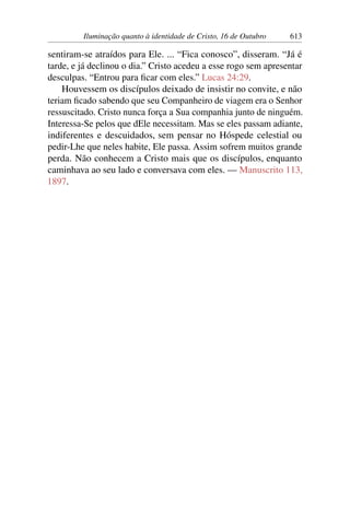 Iluminação quanto à identidade de Cristo, 16 de Outubro 613
sentiram-se atraídos para Ele. ... “Fica conosco”, disseram. “Já é
tarde, e já declinou o dia.” Cristo acedeu a esse rogo sem apresentar
desculpas. “Entrou para ficar com eles.” Lucas 24:29.
Houvessem os discípulos deixado de insistir no convite, e não
teriam ficado sabendo que seu Companheiro de viagem era o Senhor
ressuscitado. Cristo nunca força a Sua companhia junto de ninguém.
Interessa-Se pelos que dEle necessitam. Mas se eles passam adiante,
indiferentes e descuidados, sem pensar no Hóspede celestial ou
pedir-Lhe que neles habite, Ele passa. Assim sofrem muitos grande
perda. Não conhecem a Cristo mais que os discípulos, enquanto
caminhava ao seu lado e conversava com eles. — Manuscrito 113,
1897.
 