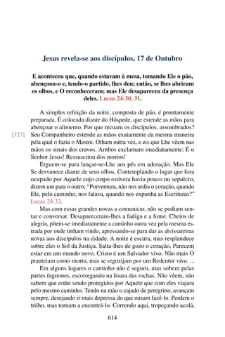 Jesus revela-se aos discípulos, 17 de Outubro
E aconteceu que, quando estavam à mesa, tomando Ele o pão,
abençoou-o e, tendo-o partido, lhes deu; então, se lhes abriram
os olhos, e O reconheceram; mas Ele desapareceu da presença
deles. Lucas 24:30, 31.
A simples refeição da noite, composta de pão, é prontamente
preparada. É colocada diante do Hóspede, que estende as mãos para
abençoar o alimento. Por que recuam os discípulos, assombrados?
Seu Companheiro estende as mãos exatamente da mesma maneira[327]
pela qual o fazia o Mestre. Olham outra vez, e eis que Lhe vêem nas
mãos os sinais dos cravos. Ambos exclamam imediatamente: É o
Senhor Jesus! Ressuscitou dos mortos!
Erguem-se para lançar-se-Lhe aos pés em adoração. Mas Ele
Se desvanece diante de seus olhos. Contemplando o lugar que fora
ocupado por Aquele cujo corpo estivera havia pouco no sepulcro,
dizem um para o outro: “Porventura, não nos ardia o coração, quando
Ele, pelo caminho, nos falava, quando nos expunha as Escrituras?”
Lucas 24:32.
Mas com essas grandes novas a comunicar, não se podiam sen-
tar e conversar. Desapareceram-lhes a fadiga e a fome. Cheios de
alegria, põem-se imediatamente a caminho outra vez pela mesma es-
trada por onde tinham vindo, apressando-se para dar as alvissareiras
novas aos discípulos na cidade. A noite é escura, mas resplandece
sobre eles o Sol da Justiça. Salta-lhes de gozo o coração. Parecem
estar em um mundo novo. Cristo é um Salvador vivo. Não mais O
pranteiam como morto, mas se regozijam por um Redentor vivo. ...
Em alguns lugares o caminho não é seguro, mas sobem pelas
partes íngremes, escorregando na lisura das rochas. Não vêem, não
sabem que estão sendo protegidos por Aquele que com eles viajara
pelo mesmo caminho. Tendo na mão o cajado de peregrino, avançam
sempre, desejando ir mais depressa do que ousam fazê-lo. Perdem o
trilho, mas tornam a encontrá-lo. Correndo aqui, tropeçando acolá,
614
 