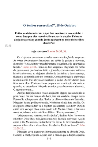 “O Senhor ressuscitou!”, 18 de Outubro
Então, os dois contaram o que lhes acontecera no caminho e
como fora por eles reconhecido no partir do pão. Falavam
ainda estas coisas quando Jesus apareceu no meio deles e lhes
disse: Paz
[328]
seja convosco! Lucas 24:35, 36.
Os viajantes encontram a todos numa excitação de surpresa.
As vozes dos presentes irrompem em ações de graças e louvores,
dizendo: “Ressuscitou verdadeiramente o Senhor, e já apareceu a
Simão.” Lucas 24:34. Então os dois viajantes, ofegando em razão
da pressa com que haviam feito a jornada, contam a maravilhosa
história de como, ao viajarem cheios de desânimo e desesperança,
tiveram a companhia de um Estranho. Com admiração e esperança
relatam como lhes abriu as Escrituras e como O convidaram para
ficar com eles. Contam como prepararam a refeição da noite e
quando, ao estender o Hóspede as mãos para abençoar o alimento,
O reconheceram. ...
Apenas terminaram o relato, enquanto alguns declaram não o
poder crer, por ser demasiado bom para ser verdade, eis que outra
Pessoa Se acha perante eles. Todos os olhos se fixam no Estranho.
Ninguém batera pedindo entrada. Nenhuma pisada fora ouvida. Os
discípulos sobressaltam-se e cogitam que quererá isso dizer. Ouvem
então uma voz que não é outra senão a do Mestre. Claras e distintas
soam as palavras saídas de Seus lábios: “Paz seja convosco.”
“Alegraram-se, portanto, os discípulos”, declara João, “ao verem
o Senhor. Disse-lhes, pois, Jesus outra vez: Paz seja convosco! Assim
como o Pai Me enviou, Eu também vos envio. E, havendo dito isto,
soprou sobre eles e disse-lhes: Recebei o Espírito Santo.” João
20:20-22. ...
Ninguém deve aventurar-se presunçosamente na obra de Deus.
Homens e mulheres não devem sair, a menos que o Espírito Santo
616
 