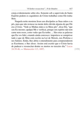“O Senhor ressuscitou!”, 18 de Outubro 617
esteja evidentemente sobre eles. Somente sob a supervisão do Santo
Espírito podem os seguidores de Cristo trabalhar como Ele traba-
lhou.
Naquela noite mostrou Jesus aos discípulos as Suas mãos e os
pés, para que não restasse na mente deles dúvida alguma de que Ele
era o Cristo. “Vede as Minhas mãos e os Meus pés”, disse Ele, “que
sou Eu mesmo; apalpai-Me e verificai, porque um espírito não tem
carne nem ossos, como vedes que Eu tenho. ... São estas as palavras
que Eu vos falei, estando ainda convosco: importava se cumprisse
tudo o que de Mim está escrito na Lei de Moisés, nos Profetas e
nos Salmos. Então, lhes abriu o entendimento para compreenderem
as Escrituras; e lhes disse: Assim está escrito que o Cristo havia
de padecer e ressuscitar dentre os mortos no terceiro dia.” Lucas
24:39-46. — Manuscrito 113, 1897. [329]
 
