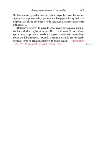 Abrindo o entendimento, 19 de Outubro 619
Senhor tentasse guiá-las adiante, não acompanhariam a luz maior.
Apegam-se ao ponto onde julgam ver um lampejo de luz, quando ela
é apenas um elo na corrente viva de verdades e promessas a serem
estudadas. ...
O desenvolvimento da verdade será a recompensa para o inquiri-
dor humilde de coração que teme a Deus e anda com Ele. A verdade
que a mente capta como verdade é capaz de constante expansão e
novos desdobramentos. ... Quando a mente a assimila em sua preci-
osidade, torna-se elevada, enobrecida e santificada. — Manuscrito
143, 1897; Manuscript Releases 16:122, 123. [330]
 