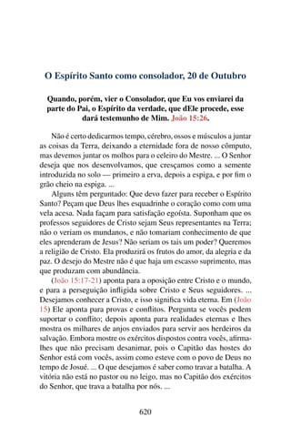O Espírito Santo como consolador, 20 de Outubro
Quando, porém, vier o Consolador, que Eu vos enviarei da
parte do Pai, o Espírito da verdade, que dEle procede, esse
dará testemunho de Mim. João 15:26.
Não é certo dedicarmos tempo, cérebro, ossos e músculos a juntar
as coisas da Terra, deixando a eternidade fora de nosso cômputo,
mas devemos juntar os molhos para o celeiro do Mestre. ... O Senhor
deseja que nos desenvolvamos, que cresçamos como a semente
introduzida no solo — primeiro a erva, depois a espiga, e por fim o
grão cheio na espiga. ...
Alguns têm perguntado: Que devo fazer para receber o Espírito
Santo? Peçam que Deus lhes esquadrinhe o coração como com uma
vela acesa. Nada façam para satisfação egoísta. Suponham que os
professos seguidores de Cristo sejam Seus representantes na Terra;
não o veriam os mundanos, e não tomariam conhecimento de que
eles aprenderam de Jesus? Não seriam os tais um poder? Queremos
a religião de Cristo. Ela produzirá os frutos do amor, da alegria e da
paz. O desejo do Mestre não é que haja um escasso suprimento, mas
que produzam com abundância.
(João 15:17-21) aponta para a oposição entre Cristo e o mundo,
e para a perseguição infligida sobre Cristo e Seus seguidores. ...
Desejamos conhecer a Cristo, e isso significa vida eterna. Em (João
15) Ele aponta para provas e conflitos. Pergunta se vocês podem
suportar o conflito; depois aponta para realidades eternas e lhes
mostra os milhares de anjos enviados para servir aos herdeiros da
salvação. Embora mostre os exércitos dispostos contra vocês, afirma-
lhes que não precisam desanimar, pois o Capitão das hostes do
Senhor está com vocês, assim como esteve com o povo de Deus no
tempo de Josué. ... O que desejamos é saber como travar a batalha. A
vitória não está no pastor ou no leigo, mas no Capitão dos exércitos
do Senhor, que trava a batalha por nós. ...
620
 
