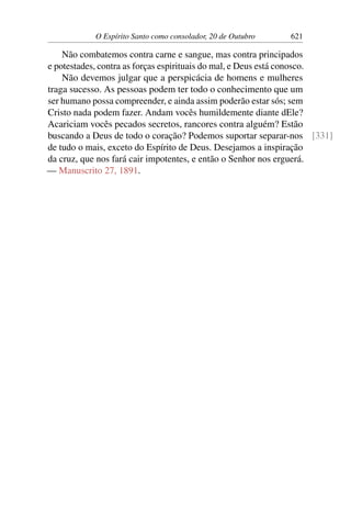 O Espírito Santo como consolador, 20 de Outubro 621
Não combatemos contra carne e sangue, mas contra principados
e potestades, contra as forças espirituais do mal, e Deus está conosco.
Não devemos julgar que a perspicácia de homens e mulheres
traga sucesso. As pessoas podem ter todo o conhecimento que um
ser humano possa compreender, e ainda assim poderão estar sós; sem
Cristo nada podem fazer. Andam vocês humildemente diante dEle?
Acariciam vocês pecados secretos, rancores contra alguém? Estão
buscando a Deus de todo o coração? Podemos suportar separar-nos [331]
de tudo o mais, exceto do Espírito de Deus. Desejamos a inspiração
da cruz, que nos fará cair impotentes, e então o Senhor nos erguerá.
— Manuscrito 27, 1891.
 